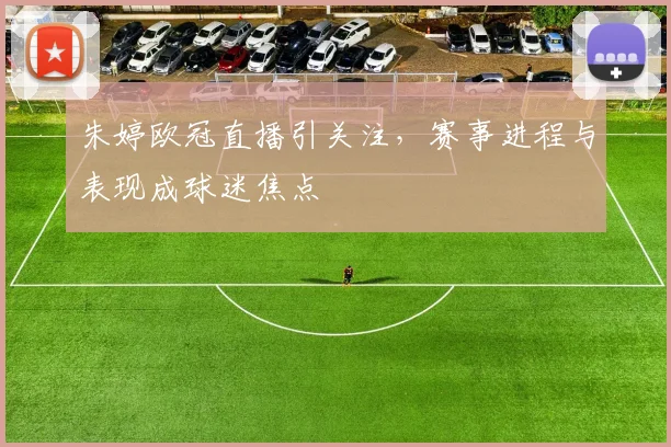 朱婷欧冠直播引关注，赛事进程与表现成球迷焦点