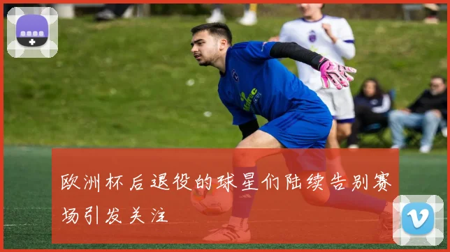 欧洲杯后退役的球星们陆续告别赛场引发关注