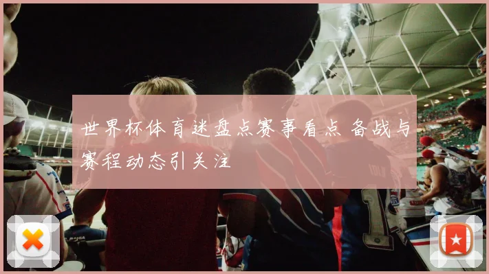 世界杯体育迷盘点赛事看点 备战与赛程动态引关注