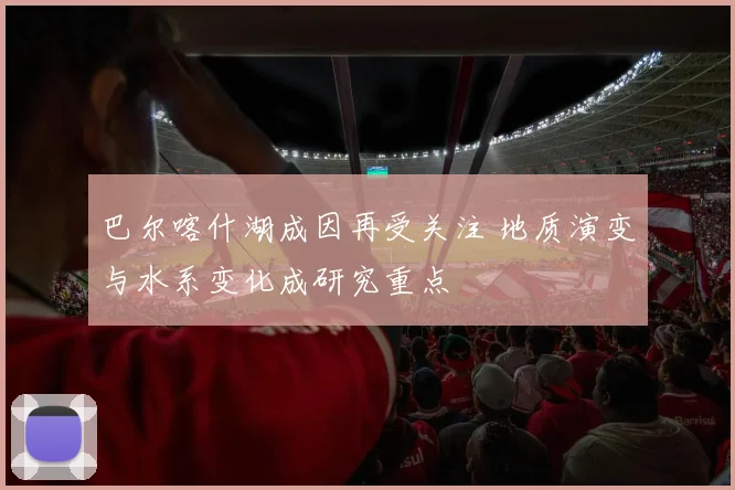 巴尔喀什湖成因再受关注 地质演变与水系变化成研究重点