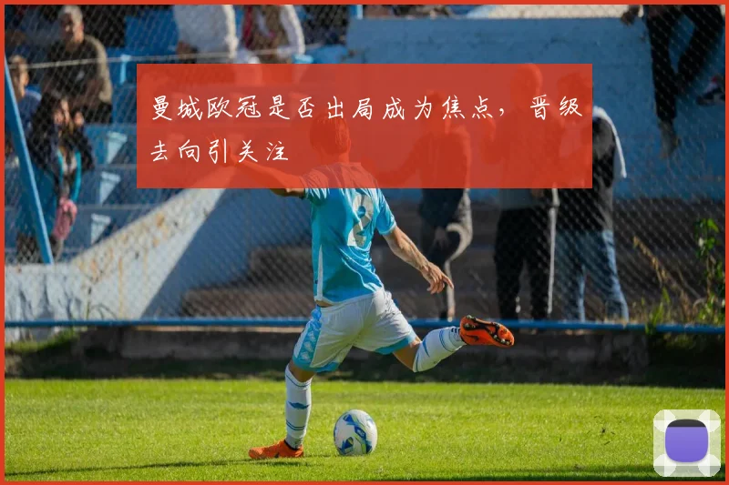 曼城欧冠是否出局成为焦点,晋级去向引关注