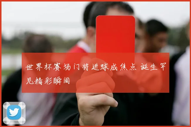 世界杯赛场门将进球成焦点 诞生罕见精彩瞬间