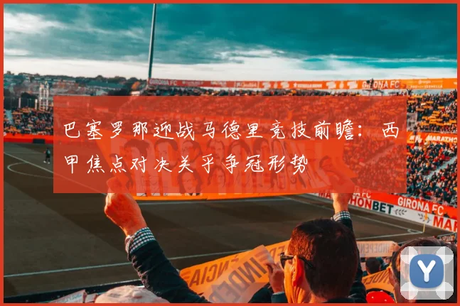 巴塞罗那迎战马德里竞技前瞻：西甲焦点对决关乎争冠形势