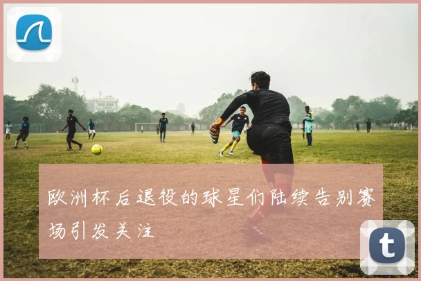 欧洲杯后退役的球星们陆续告别赛场引发关注