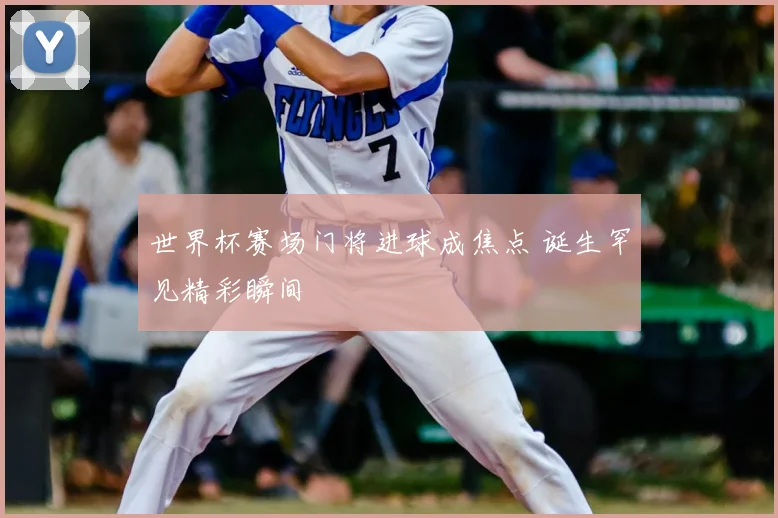 世界杯赛场门将进球成焦点 诞生罕见精彩瞬间