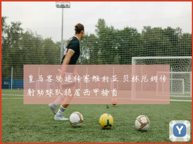 皇马客场逆转塞维利亚 贝林厄姆传射助球队稳居西甲榜首