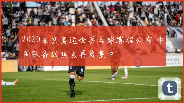 2020东京奥运会乒乓球赛程公布 中国队备战焦点再度集中