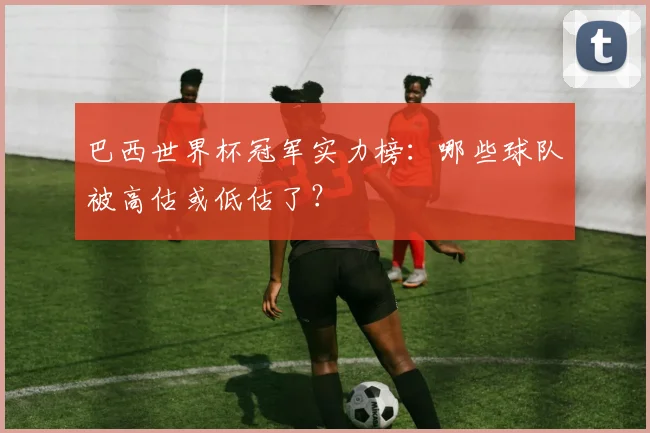 巴西世界杯冠军实力榜:哪些球队被高估或低估了?