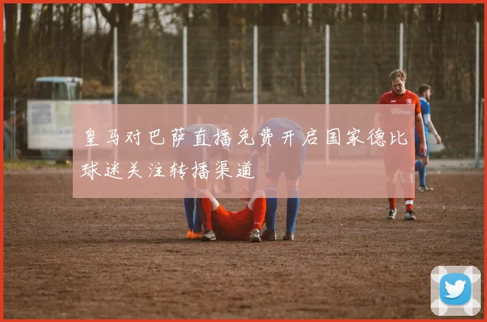 皇马对巴萨直播免费开启国家德比球迷关注转播渠道