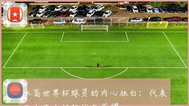 冰岛世界杯球员的内心独白:代表三十万人的征战与荣耀