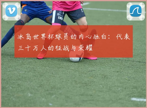 冰岛世界杯球员的内心独白:代表三十万人的征战与荣耀