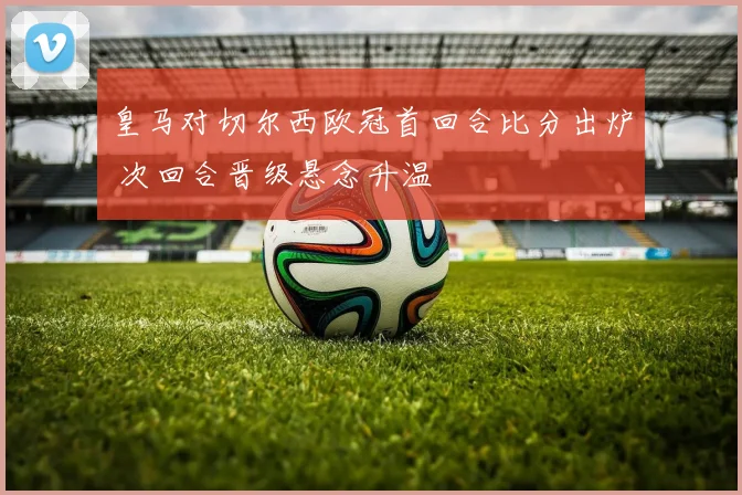 皇马对切尔西欧冠首回合比分出炉 次回合晋级悬念升温