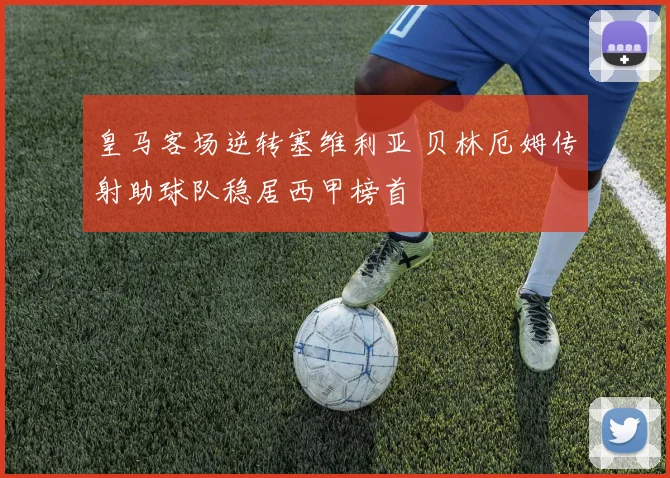 皇马客场逆转塞维利亚 贝林厄姆传射助球队稳居西甲榜首