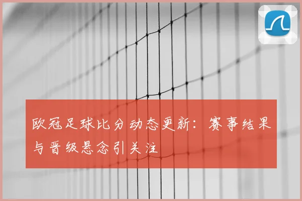 欧冠足球比分动态更新:赛事结果与晋级悬念引关注