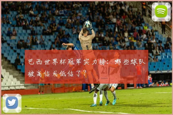 巴西世界杯冠军实力榜:哪些球队被高估或低估了?