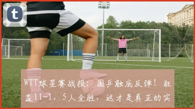 WTT球星赛战报:国乒触底反弹!狂轰11-1,5人全胜,这才是真正的实力