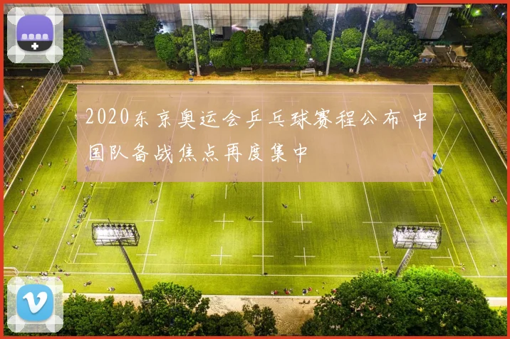 2020东京奥运会乒乓球赛程公布 中国队备战焦点再度集中