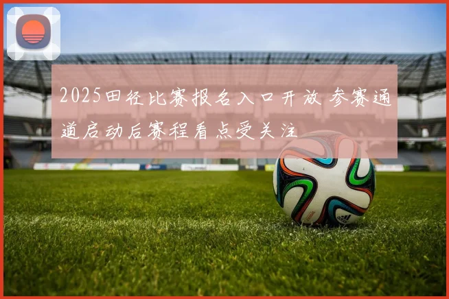 2025田径比赛报名入口开放 参赛通道启动后赛程看点受关注