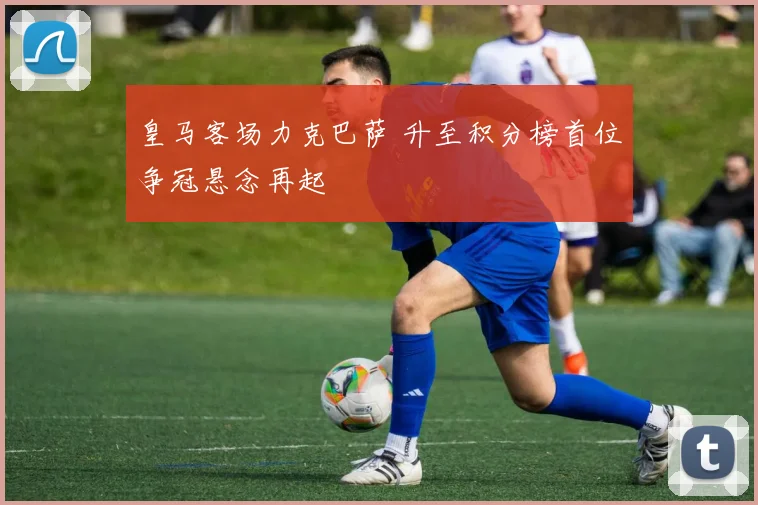 皇马客场力克巴萨 升至积分榜首位争冠悬念再起